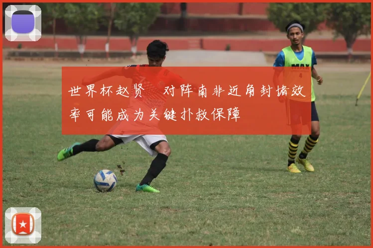 世界杯赵贤祐对阵南非近角封堵效率可能成为关键扑救保障