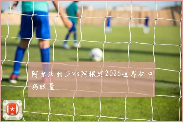 阿尔及利亚vs阿根廷2026世界杯中场较量