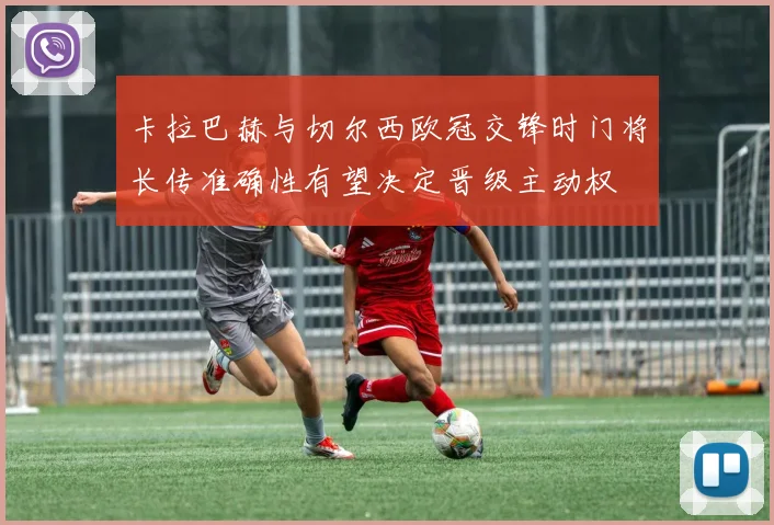 【金沙唯一官方娱乐场】卡拉巴赫与切尔西欧冠交锋时门将长传准确性有望决定晋级主动权