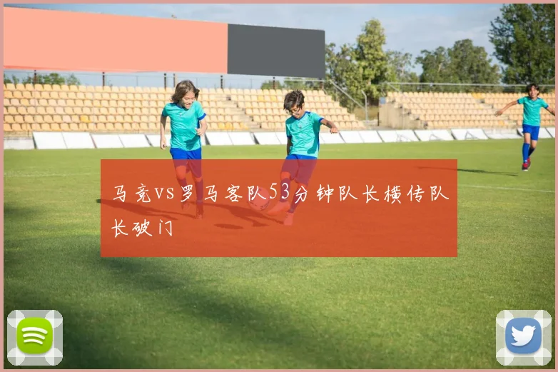 马竞vs罗马客队53分钟队长横传队长破门