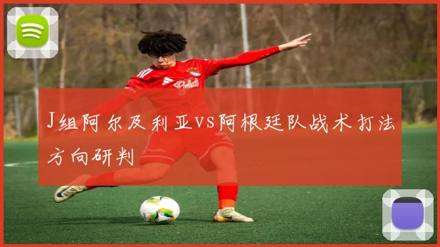 J组阿尔及利亚vs阿根廷队战术打法方向研判