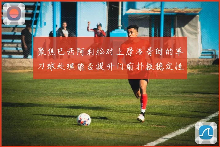 聚焦巴西阿利松对上摩洛哥时的单刀球处理能否提升门前扑救稳定性
