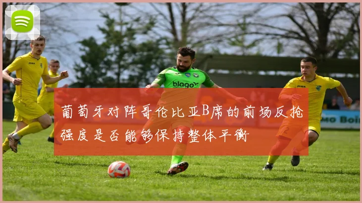 葡萄牙对阵哥伦比亚B席的前场反抢强度是否能够保持整体平衡