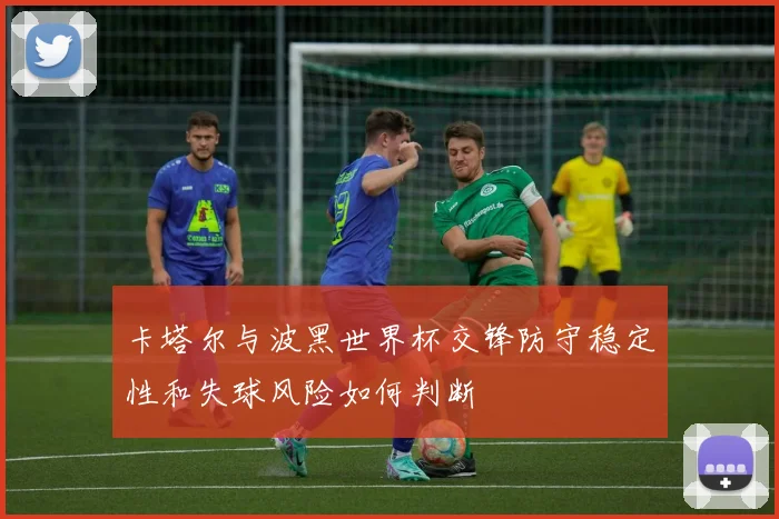 卡塔尔与波黑世界杯交锋防守稳定性和失球风险如何判断