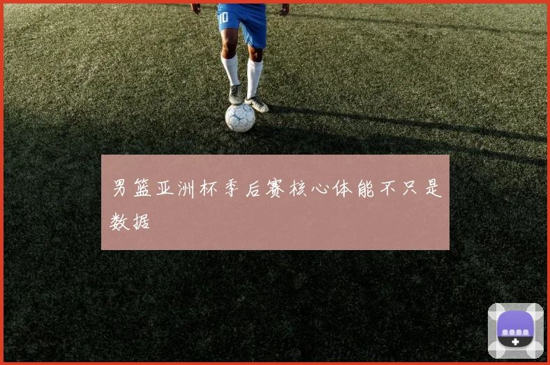 男篮亚洲杯季后赛核心体能不只是数据