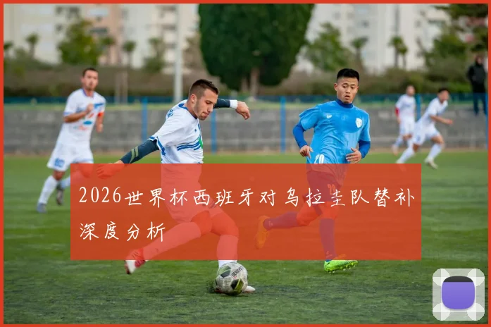 2026世界杯西班牙对乌拉圭队替补深度分析