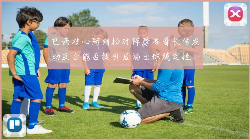 巴西核心阿利松对阵摩洛哥长传发动反击能否提升后场出球稳定性