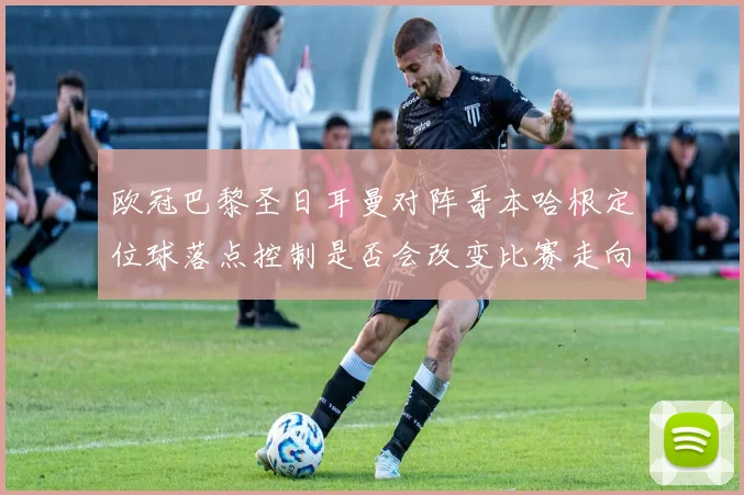 欧冠巴黎圣日耳曼对阵哥本哈根定位球落点控制是否会改变比赛走向