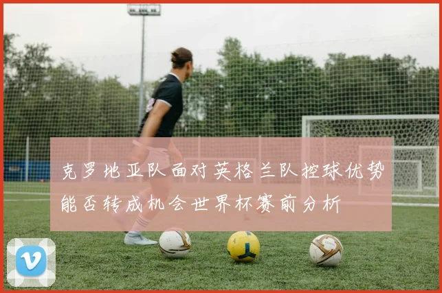 克罗地亚队面对英格兰队控球优势能否转成机会世界杯赛前分析