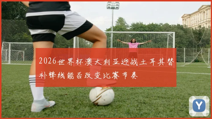 2026世界杯澳大利亚迎战土耳其替补锋线能否改变比赛节奏