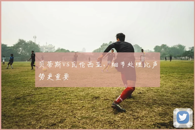贝蒂斯vs瓦伦西亚，细节处理比声势更重要
