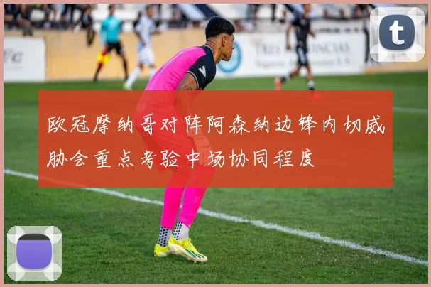 欧冠摩纳哥对阵阿森纳边锋内切威胁会重点考验中场协同程度
