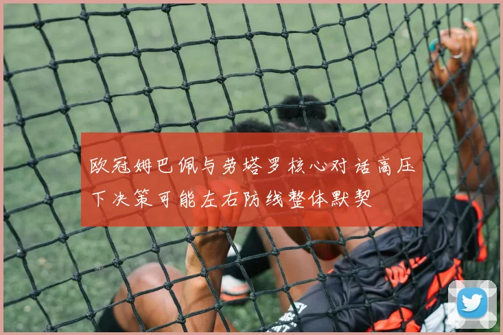 欧冠姆巴佩与劳塔罗核心对话高压下决策可能左右防线整体默契